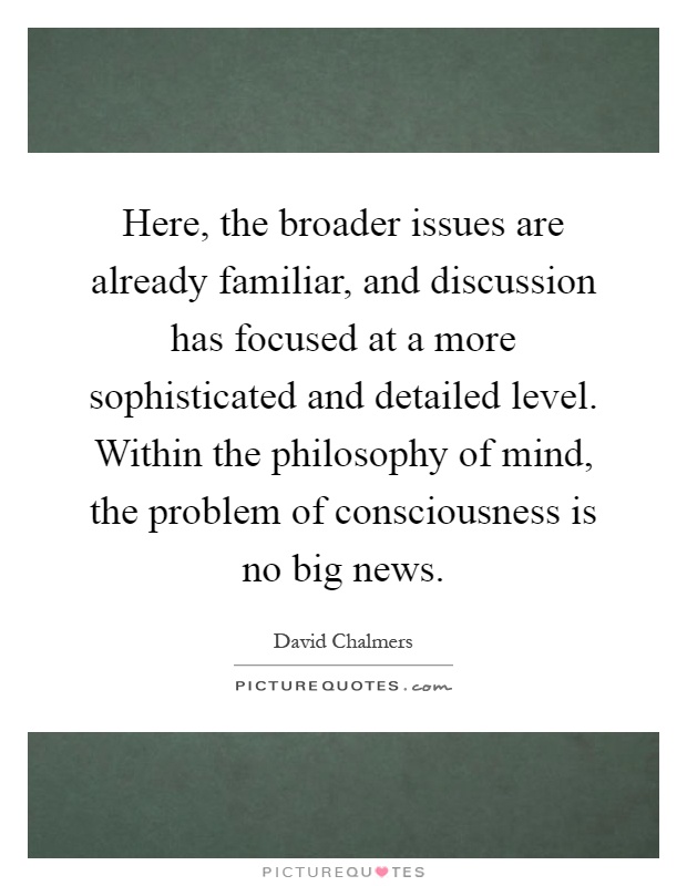 Here, the broader issues are already familiar, and discussion has focused at a more sophisticated and detailed level. Within the philosophy of mind, the problem of consciousness is no big news Picture Quote #1