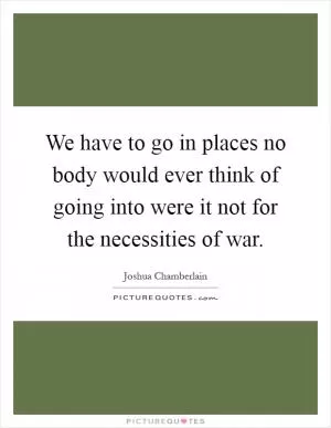 We have to go in places no body would ever think of going into were it not for the necessities of war Picture Quote #1