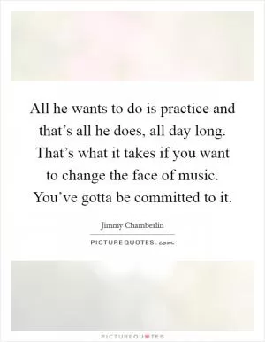 All he wants to do is practice and that’s all he does, all day long. That’s what it takes if you want to change the face of music. You’ve gotta be committed to it Picture Quote #1