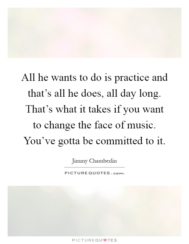 All he wants to do is practice and that's all he does, all day long. That's what it takes if you want to change the face of music. You've gotta be committed to it Picture Quote #1