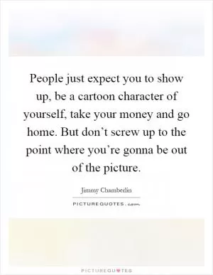 People just expect you to show up, be a cartoon character of yourself, take your money and go home. But don’t screw up to the point where you’re gonna be out of the picture Picture Quote #1