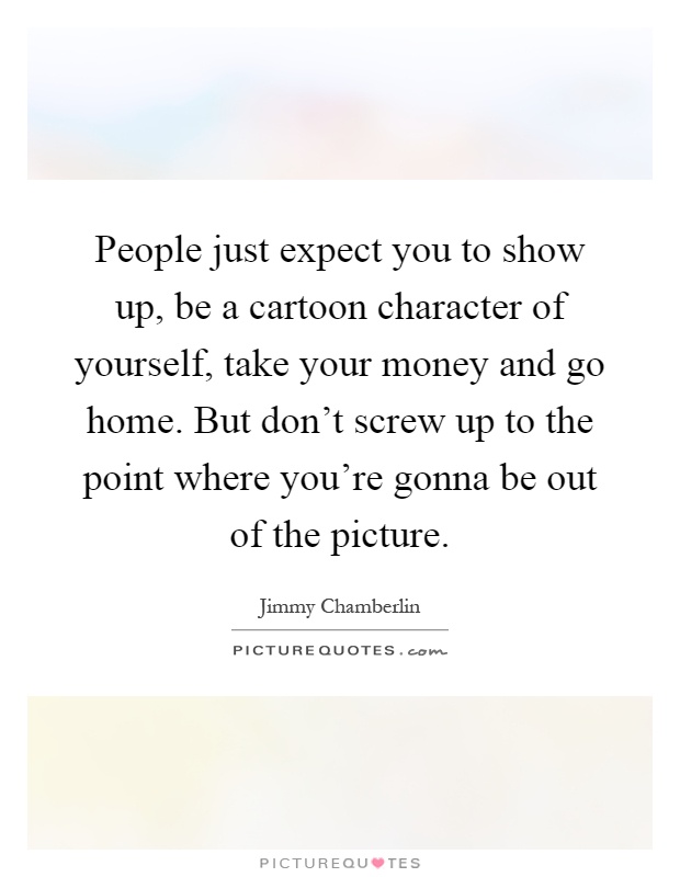 People just expect you to show up, be a cartoon character of yourself, take your money and go home. But don't screw up to the point where you're gonna be out of the picture Picture Quote #1
