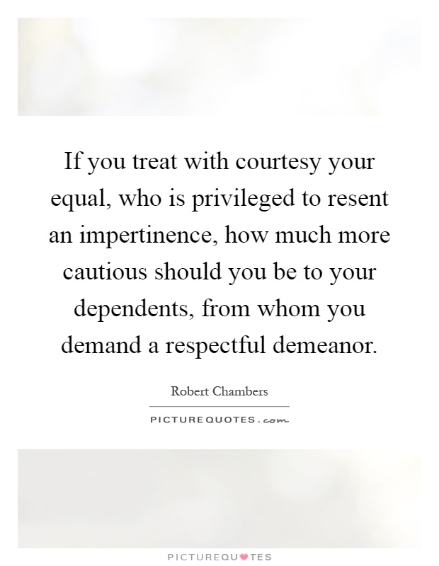 If you treat with courtesy your equal, who is privileged to resent an impertinence, how much more cautious should you be to your dependents, from whom you demand a respectful demeanor Picture Quote #1