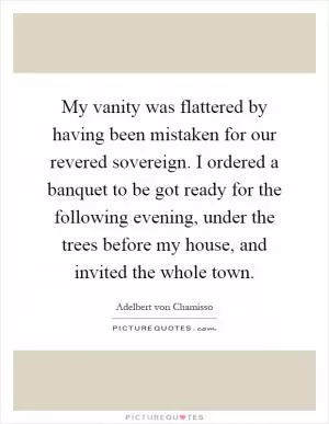 My vanity was flattered by having been mistaken for our revered sovereign. I ordered a banquet to be got ready for the following evening, under the trees before my house, and invited the whole town Picture Quote #1