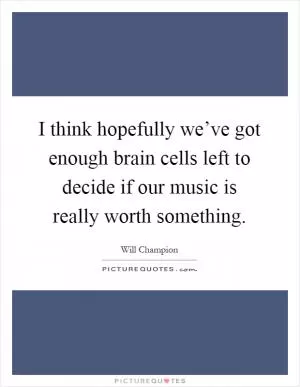 I think hopefully we’ve got enough brain cells left to decide if our music is really worth something Picture Quote #1