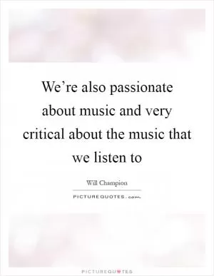 We’re also passionate about music and very critical about the music that we listen to Picture Quote #1