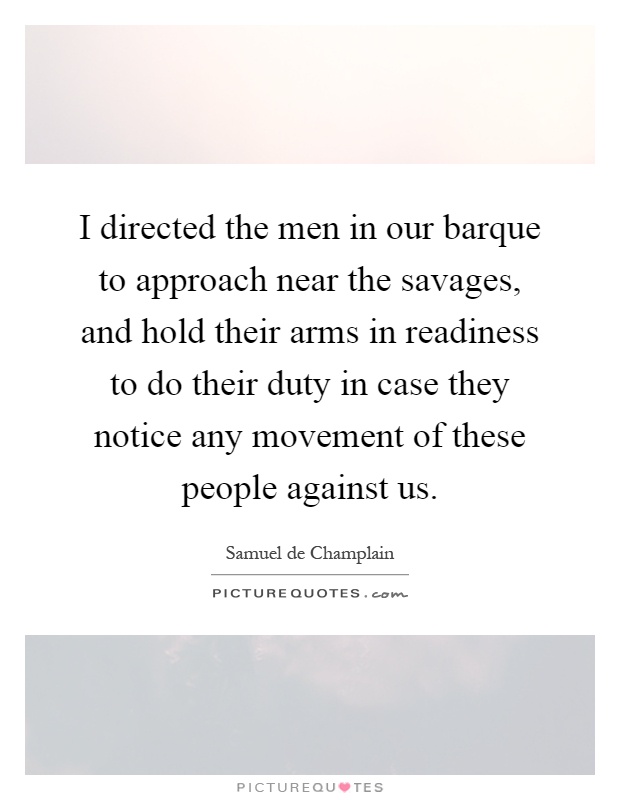 I directed the men in our barque to approach near the savages, and hold their arms in readiness to do their duty in case they notice any movement of these people against us Picture Quote #1