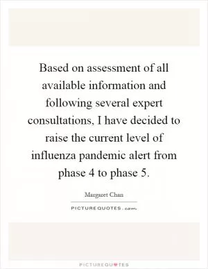 Based on assessment of all available information and following several expert consultations, I have decided to raise the current level of influenza pandemic alert from phase 4 to phase 5 Picture Quote #1