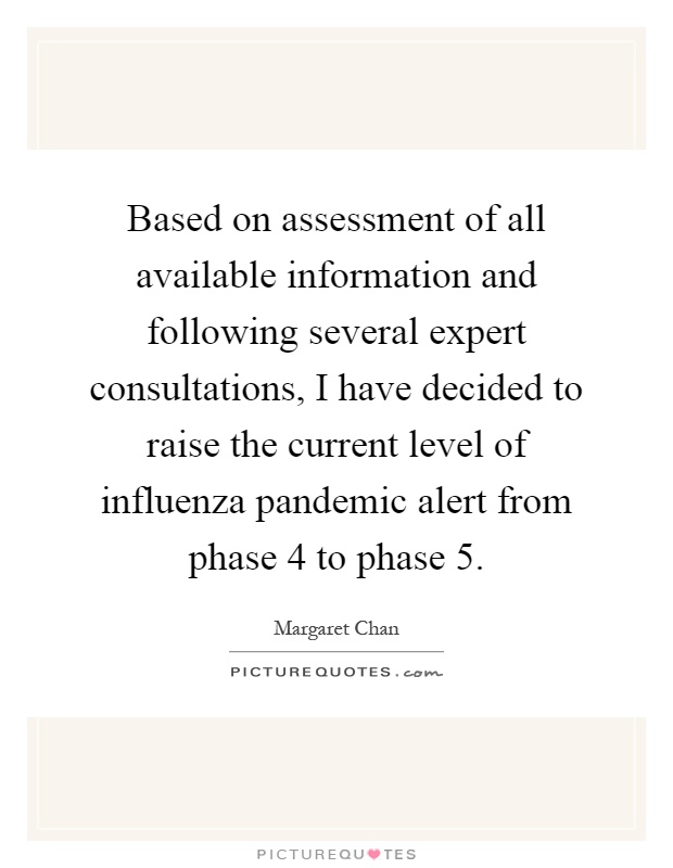 Based on assessment of all available information and following several expert consultations, I have decided to raise the current level of influenza pandemic alert from phase 4 to phase 5 Picture Quote #1