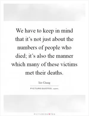 We have to keep in mind that it’s not just about the numbers of people who died; it’s also the manner which many of these victims met their deaths Picture Quote #1
