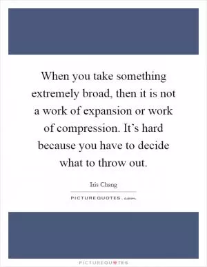 When you take something extremely broad, then it is not a work of expansion or work of compression. It’s hard because you have to decide what to throw out Picture Quote #1