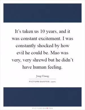 It’s taken us 10 years, and it was constant excitement. I was constantly shocked by how evil he could be. Mao was very, very shrewd but he didn’t have human feeling Picture Quote #1