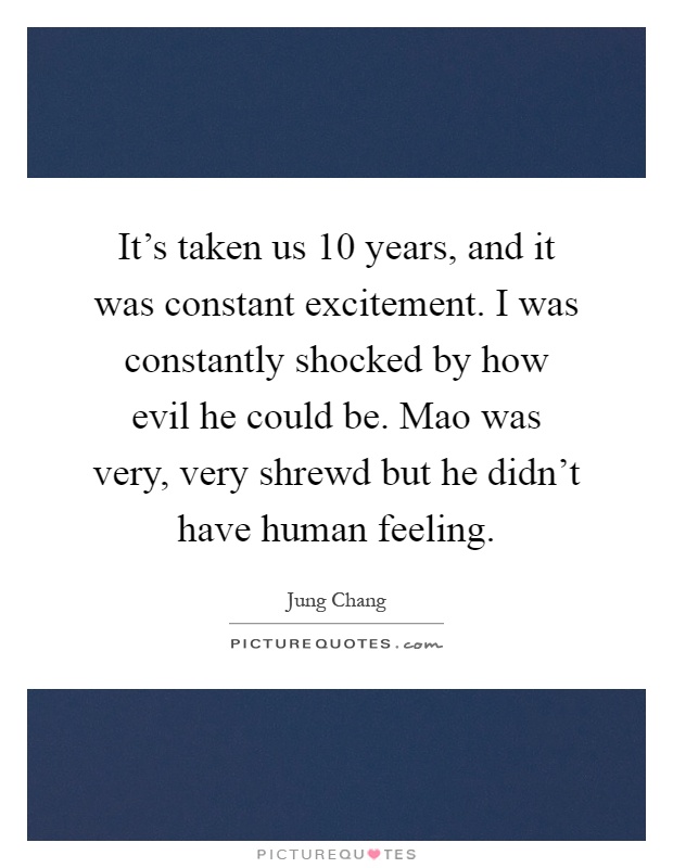 It's taken us 10 years, and it was constant excitement. I was constantly shocked by how evil he could be. Mao was very, very shrewd but he didn't have human feeling Picture Quote #1
