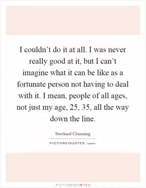 I couldn’t do it at all. I was never really good at it, but I can’t imagine what it can be like as a fortunate person not having to deal with it. I mean, people of all ages, not just my age, 25, 35, all the way down the line Picture Quote #1