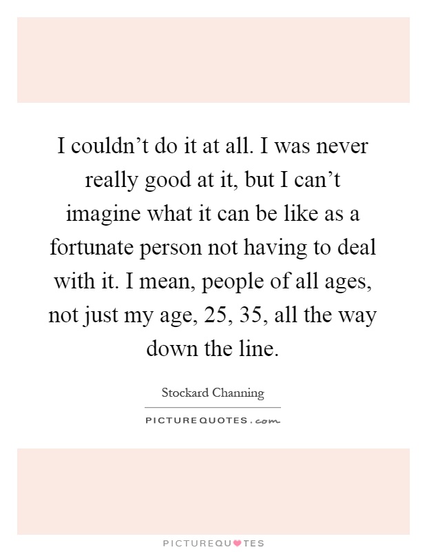 I couldn't do it at all. I was never really good at it, but I can't imagine what it can be like as a fortunate person not having to deal with it. I mean, people of all ages, not just my age, 25, 35, all the way down the line Picture Quote #1