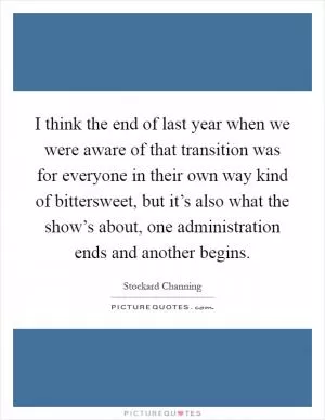 I think the end of last year when we were aware of that transition was for everyone in their own way kind of bittersweet, but it’s also what the show’s about, one administration ends and another begins Picture Quote #1
