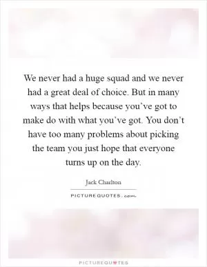 We never had a huge squad and we never had a great deal of choice. But in many ways that helps because you’ve got to make do with what you’ve got. You don’t have too many problems about picking the team you just hope that everyone turns up on the day Picture Quote #1