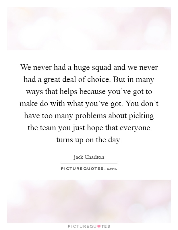 We never had a huge squad and we never had a great deal of choice. But in many ways that helps because you've got to make do with what you've got. You don't have too many problems about picking the team you just hope that everyone turns up on the day Picture Quote #1