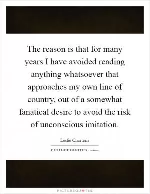 The reason is that for many years I have avoided reading anything whatsoever that approaches my own line of country, out of a somewhat fanatical desire to avoid the risk of unconscious imitation Picture Quote #1