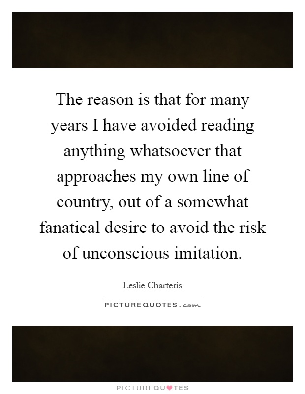 The reason is that for many years I have avoided reading anything whatsoever that approaches my own line of country, out of a somewhat fanatical desire to avoid the risk of unconscious imitation Picture Quote #1