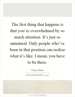 The first thing that happens is that you’re overwhelmed by so much attention. It’s just so unnatural. Only people who’ve been in that position can realize what it’s like. I mean, you have to be there Picture Quote #1