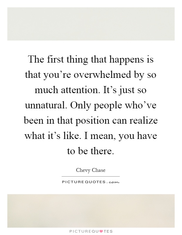 The first thing that happens is that you're overwhelmed by so much attention. It's just so unnatural. Only people who've been in that position can realize what it's like. I mean, you have to be there Picture Quote #1