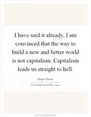 I have said it already, I am convinced that the way to build a new and better world is not capitalism. Capitalism leads us straight to hell Picture Quote #1