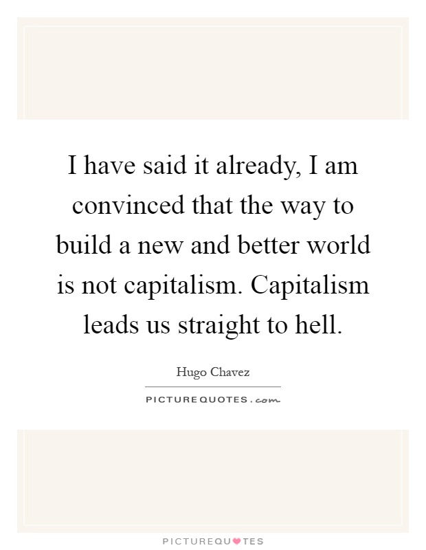 I have said it already, I am convinced that the way to build a new and better world is not capitalism. Capitalism leads us straight to hell Picture Quote #1