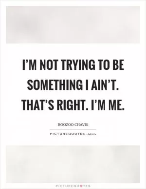 I’m not trying to be something I ain’t. That’s right. I’m me Picture Quote #1