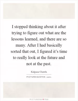 I stopped thinking about it after trying to figure out what are the lessons learned, and there are so many. After I had basically sorted that out, I figured it’s time to really look at the future and not at the past Picture Quote #1