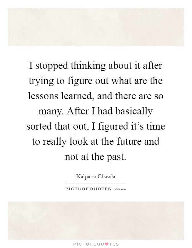 I stopped thinking about it after trying to figure out what are the lessons learned, and there are so many. After I had basically sorted that out, I figured it's time to really look at the future and not at the past Picture Quote #1
