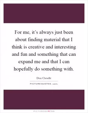 For me, it’s always just been about finding material that I think is creative and interesting and fun and something that can expand me and that I can hopefully do something with Picture Quote #1