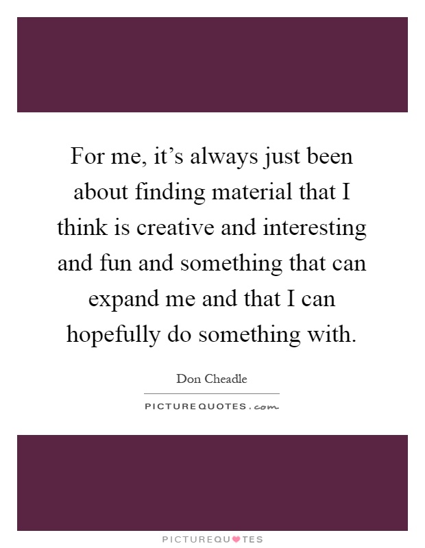 For me, it's always just been about finding material that I think is creative and interesting and fun and something that can expand me and that I can hopefully do something with Picture Quote #1