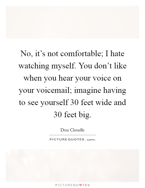 No, it's not comfortable; I hate watching myself. You don't like when you hear your voice on your voicemail; imagine having to see yourself 30 feet wide and 30 feet big Picture Quote #1