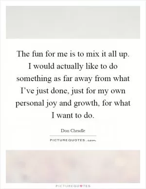 The fun for me is to mix it all up. I would actually like to do something as far away from what I’ve just done, just for my own personal joy and growth, for what I want to do Picture Quote #1