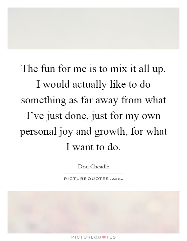 The fun for me is to mix it all up. I would actually like to do something as far away from what I've just done, just for my own personal joy and growth, for what I want to do Picture Quote #1