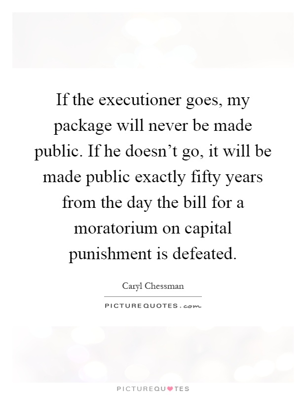 If the executioner goes, my package will never be made public. If he doesn't go, it will be made public exactly fifty years from the day the bill for a moratorium on capital punishment is defeated Picture Quote #1