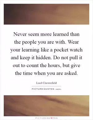 Never seem more learned than the people you are with. Wear your learning like a pocket watch and keep it hidden. Do not pull it out to count the hours, but give the time when you are asked Picture Quote #1