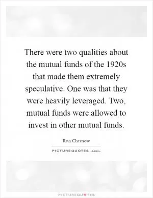There were two qualities about the mutual funds of the 1920s that made them extremely speculative. One was that they were heavily leveraged. Two, mutual funds were allowed to invest in other mutual funds Picture Quote #1
