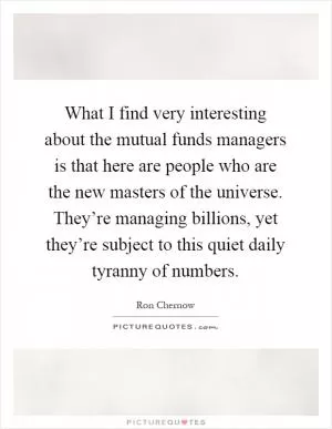 What I find very interesting about the mutual funds managers is that here are people who are the new masters of the universe. They’re managing billions, yet they’re subject to this quiet daily tyranny of numbers Picture Quote #1