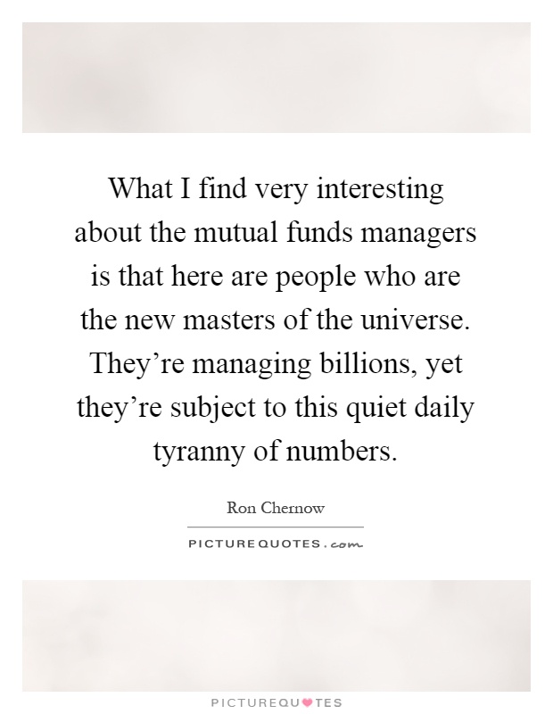 What I find very interesting about the mutual funds managers is that here are people who are the new masters of the universe. They're managing billions, yet they're subject to this quiet daily tyranny of numbers Picture Quote #1