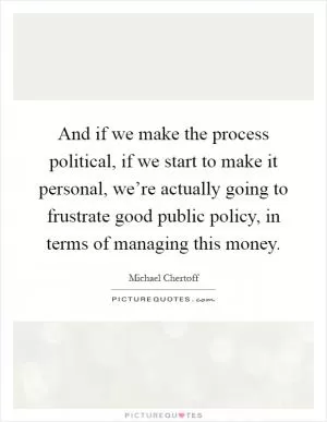 And if we make the process political, if we start to make it personal, we’re actually going to frustrate good public policy, in terms of managing this money Picture Quote #1