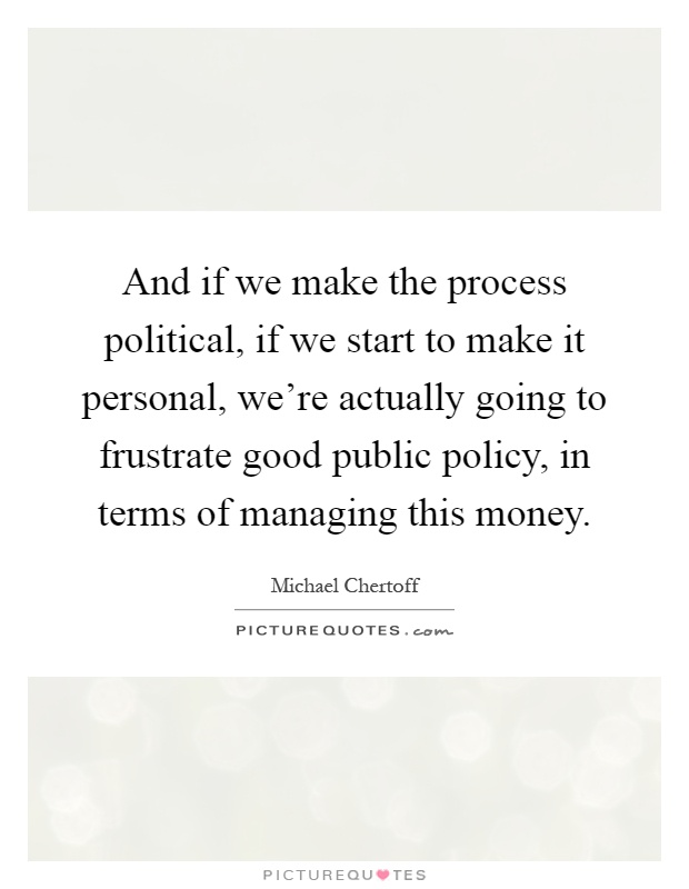 And if we make the process political, if we start to make it personal, we're actually going to frustrate good public policy, in terms of managing this money Picture Quote #1