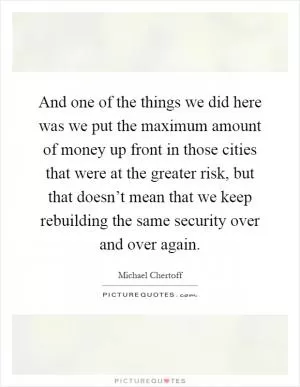 And one of the things we did here was we put the maximum amount of money up front in those cities that were at the greater risk, but that doesn’t mean that we keep rebuilding the same security over and over again Picture Quote #1