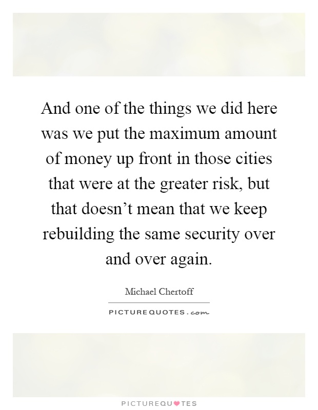 And one of the things we did here was we put the maximum amount of money up front in those cities that were at the greater risk, but that doesn't mean that we keep rebuilding the same security over and over again Picture Quote #1