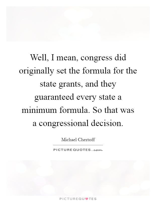 Well, I mean, congress did originally set the formula for the state grants, and they guaranteed every state a minimum formula. So that was a congressional decision Picture Quote #1