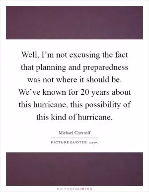 Well, I’m not excusing the fact that planning and preparedness was not where it should be. We’ve known for 20 years about this hurricane, this possibility of this kind of hurricane Picture Quote #1