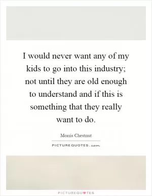 I would never want any of my kids to go into this industry; not until they are old enough to understand and if this is something that they really want to do Picture Quote #1