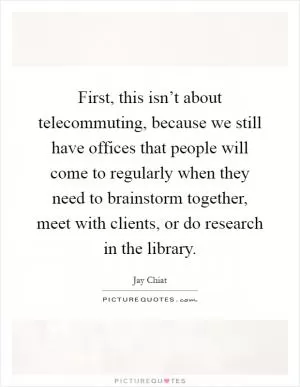 First, this isn’t about telecommuting, because we still have offices that people will come to regularly when they need to brainstorm together, meet with clients, or do research in the library Picture Quote #1