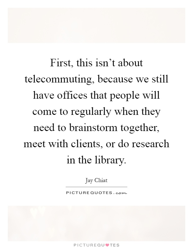 First, this isn't about telecommuting, because we still have offices that people will come to regularly when they need to brainstorm together, meet with clients, or do research in the library Picture Quote #1